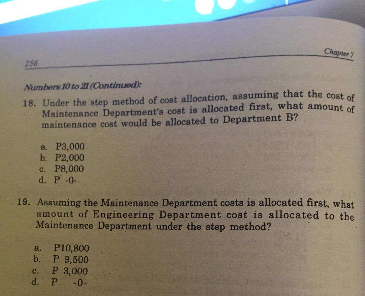 Chapter 7
256
Numbers 10 to 21 (Continued):
18. Under the step method of cost allocation, assuming that the cost of
Maintenance Department's cost is allocated first, what amount of
maintenance cost would be allocated to Department B?
a. Р3,000
b. P2,000
c. P8,000
d. P-0-
19. Assuming the Maintenance Department costs is allocated first, what
amount of Engineering Department cost is allocated to the
Maintenance Department under the step method?
P10,800
b.
a.
P 9,500
P 3,000
d. P
с.
-0-
