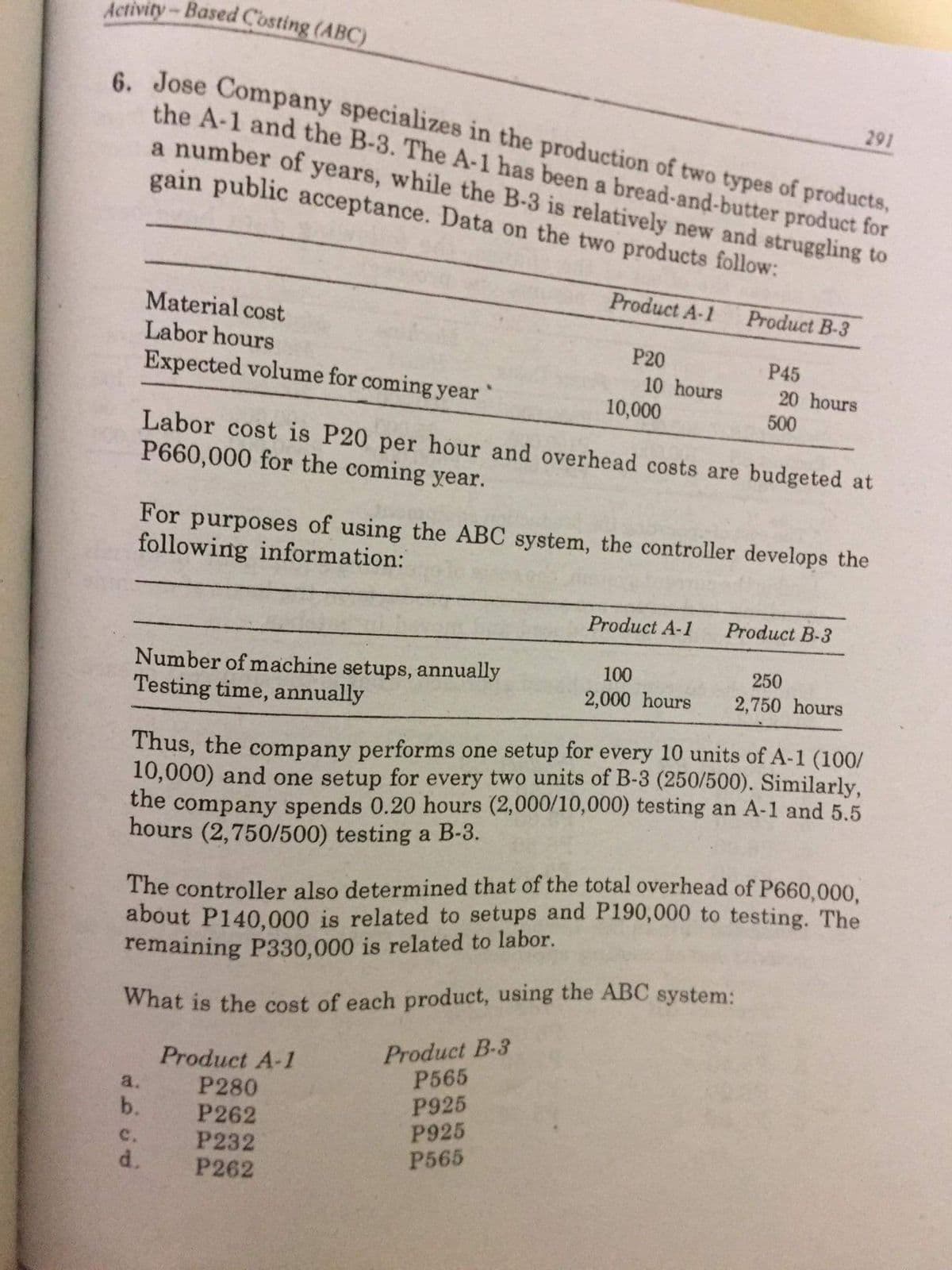 Activity-Based Costing (ABC)
6. Jose Company specializes in the production of two types of products,
the A-1 and the B-3. The A-1 has been a bread-and-butter product for
a number of years, while the B-3 is relatively new and struggling to
gain public acceptance. Data on the two products follow:
291
Product A-1
Product B-3
Material cost
Labor hours
P20
P45
Expected volume for coming year
10 hours
10,000
20 hours
500
Labor cost is P20 per hour and overhead costs are budgeted at
P660,000 for the coming year.
For purposes of using the ABC system, the controller develops the
following information:
Product A-1
Product B-3
100
250
Number of machine setups, annually
Testing time, annually
2,000 hours
2,750 hours
Thus, the company performs one setup for every 10 units of A-1 (100/
10,000) and one setup for every two units of B-3 (250/500). Similarly,
the company spends 0.20 hours (2,000/10,000) testing an A-1 and 5.5
hours (2,750/500) testing a B-3.
The controller also determined that of the total overhead of P660,000.
about P140,000 is related to setups and P190,000 to testing. The
remaining P330,000 is related to labor.
What is the cost of each product, using the ABC system:
Product B-3
P565
P925
P925
P565
Product A-1
P280
a.
b.
P262
c.
d.
P232
P262
