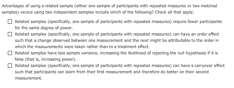 Advantages of using a related sample (either one sample of participants with repeated measures or two matched
samples) versus using two independent samples include which of the following? Check all that apply.
O Related samples (specifically, one sample of participants with repeated measures) require fewer participants
for the same degree of power.
O Related samples (specifically, one sample of participants with repeated measures) can have an order effect
such that a change observed between one measurement and the next might be attributable to the order in
which the measurements were taken rather than to a treatment effect.
Related samples have less sample variance, increasing the likelihood of rejecting the null hypothesis if it is
false (that is, increasing power).
Related samples (specifically, one sample of participants with repeated measures) can have a carryover effect
such that participants can learn from their first measurement and therefore do better on their second
measurement.
