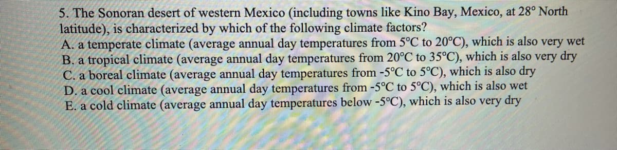 5. The Sonoran desert of western Mexico (including towns like Kino Bay, Mexico, at 28° North
latitude), is characterized by which of the following climate factors?
A. a temperate climate (average annual day temperatures from 5°C to 20°C), which is also very wet
B. a tropical climate (average annual day temperatures from 20°C to 35°C), which is also very dry
C. a boreal climate (average annual day temperatures from -5°C to 5°C), which is also dry
D. a cool climate (average annual day temperatures from -5°C to 5°C), which is also wet
E. a cold climate (average annual day temperatures below -5°C), which is also very dry
