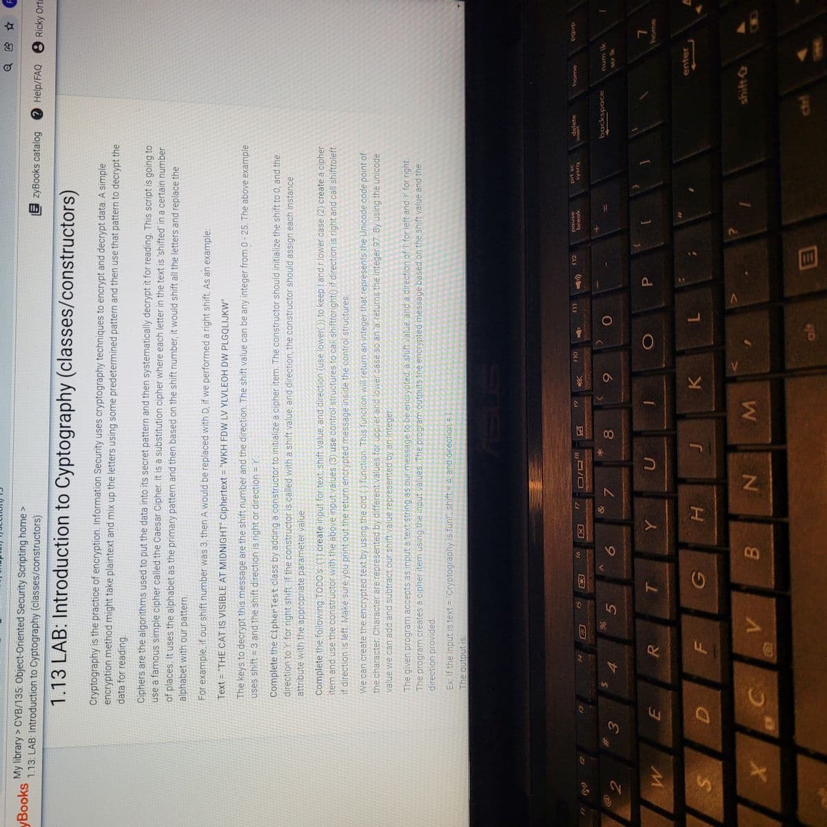 00
5
3.
它 ☆
My library > CYB/135: Object-Oriented Security Scripting home >
1.13: LAB: Introduction to Cyptography (classes/constructors)
yBooks
EzyBooks catalog
Help/FAQ 8 Ricky Orti
1.13 LAB: Introduction to Cyptography (classes/constructors)
Cryptography is the practice of encryption. Information Security uses cryptography techniques to encrypt and decrypt data. A simple
encryption method might take plaintext and mix up the letters using some predetermined pattern and then use that pattern to decrypt the
data for reading.
Ciphers are the algorithms used to put the data into its secret pattern and then systematically decrypt it for reading. This script is going to
use a famous simple cipher called the Caesar Cipher. It is a substitution cipher where each letter in the text is 'shifted' in a certain number
of places. It uses the alphabet as the primary pattern and then based on the shift number, it would shift all the letters and replace the
alphabet with our pattern.
For example, if our shift number was 3, then A would be replaced with D, if we performed à right shift. As an example:
Text = "THE CAT IS VISIBLE AT MIDNIGHT" Ciphertext = "WKH FDW LV YLVLEOH DW PLGQLIJKW"
The keys to decrypt this message are the shift number and the direction. The shift value can be any integer from 0 - 25. The above example
uses shift = 3 and the shift direction is right or direction = r.
Complete the CipherTest class by adding a constructor to initialize a cipher item. The constructor should initialize the shift to 0, and the
direction to 'r for right shift. If the constructor is called with a shift value, and direction, the constructor should assign each instance
attribute with the appropriate parameter value.
Complete the following TODO's (1) create input for text, shift value, and direction (use lower()) to keep I and r lower case (2) create a cipher
item and use the constructor with the above input values (3) use control structures to call shifttoright() if direction is right and call shifttoleft
if direction is left. Make sure you print out the return encrypted message inside the control structures
We can create the encrypted text by using the ord () function. This function will return an integer that represents the Unicode code point of
the character. Character are represented by different values for upp/er and lower case so an 'a returns the integer 97 By using the unicode
value we can add and subtract our shift value represented by an integer.
The given program accepts as input a text string as our message to be encrypted, a shift value and a direction of I for left and 'r for right.
The program creates a cipher item using the input values. The program outputs ibe enerypted message based on the shift value and the
direction provided.
Ex: If the input is text = "Cryptography is fun!", shift = 4, and direction = L
The output is:
prt sc
sysrq
delete
insert
home
pause
break
f12
f8
LLJ
64
OLJ
91
S5
因
4
X
backspace
num Ik
scr Ik
6
O
P.
enter
7.
H.
WN
416
