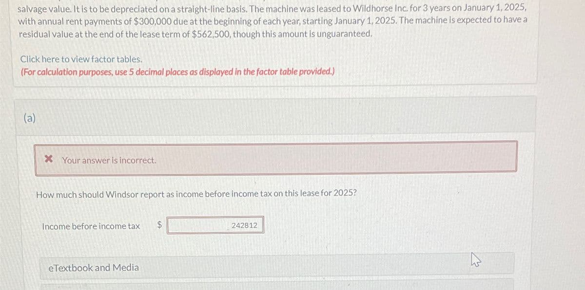 salvage value. It is to be depreciated on a straight-line basis. The machine was leased to Wildhorse Inc. for 3 years on January 1, 2025,
with annual rent payments of $300,000 due at the beginning of each year, starting January 1, 2025. The machine is expected to have a
residual value at the end of the lease term of $562,500, though this amount is unguaranteed.
Click here to view factor tables.
(For calculation purposes, use 5 decimal places as displayed in the factor table provided.)
(a)
x Your answer is incorrect.
How much should Windsor report as income before income tax on this lease for 2025?
Income before income tax
eTextbook and Media
$
242812
13