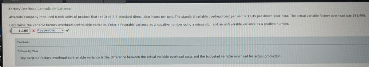 Factory Overhead Controllable Variance
Alvarado Company produced 8,000 units of product that required 7.5 standard direct labor hours per unit. The standard variable overhead cost per unit is $1.45 per direct labor hour. The actual variable factory overhead was $85,900.
Determine the variable factory overhead controllable variance. Enter a favorable variance as a negative number using a minus sign and an unfavorable variance as a positive number.
1,100 X Favorable
Feedback
▼ Check My Work
The variable factory overhead controllable variance is the difference between the actual variable overhead costs and the budgeted variable overhead for actual production.