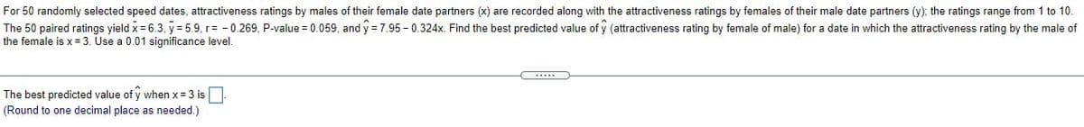 For 50 randomly selected speed dates, attractiveness ratings by males of their female date partners (x) are recorded along with the attractiveness ratings by females of their male date partners (y); the ratings range from 1 to 10.
The 50 paired ratings yield x = 6.3, y = 5.9, r= - 0.269, P-value = 0.059, and y = 7.95 - 0.324x. Find the best predicted value of y (attractiveness rating by female of male) for a date in which the attractiveness rating by the male of
the female is x= 3. Use a 0.01 significance level.
The best predicted value of y when x = 3 is
(Round to one decimal place as needed.)
