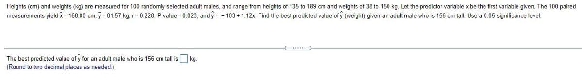 Heights (cm) and weights (kg) are measured for 100 randomly selected adult males, and range from heights of 135 to 189 cm and weights of 38 to 150 kg. Let the predictor variable x be the first variable given. The 100 paired
measurements yield x= 168.00 cm, y = 81.57 kg, r= 0.228, P-value = 0.023, and y = - 103 + 1.12x. Find the best predicted value of y (weight) given an adult male who is 156 cm tall. Use a 0.05 significance level.
.....
The best predicted value of y for an adult male who is 156 cm tall is
kg.
(Round to two decimal places as needed.)
