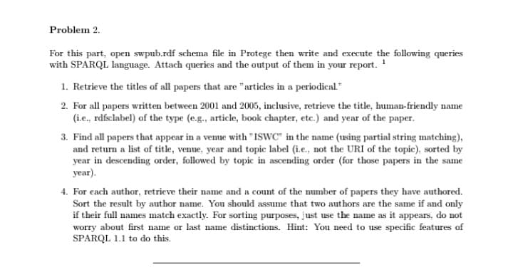 Problem 2.
For this part, open swpub.rdf schema file in Protege then write and execute the following queries
with SPARQL language. Attach queries and the output of them in your report. ¹
1. Retrieve the titles of all papers that are "articles in a periodical."
2. For all papers written between 2001 and 2005, inclusive, retrieve the title, human-friendly name
(i.e., rdfs:label) of the type (e.g., article, book chapter, etc.) and year of the paper.
3. Find all papers that appear in a venue with "ISWC" in the name (using partial string matching),
and return a list of title, venue, year and topic label (i.e., not the URI of the topic), sorted by
year in descending order, followed by topic in ascending order (for those papers in the same
year).
4. For each author, retrieve their name and a count of the number of papers they have authored.
Sort the result by author name. You should assume that two authors are the same if and only
if their full names match exactly. For sorting purposes, just use the name as it appears, do not
worry about first name or last name distinctions. Hint: You need to use specific features of
SPARQL 1.1 to do this.