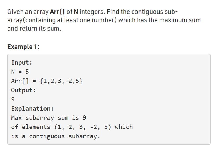 Given an array Arr[] of N integers. Find the contiguous sub-
array(containing at least one number) which has the maximum sum
and return its sum.
Example 1:
Input:
N = 5
Arr[]
{1,2,3,-2,5}
%D
Output:
9.
Explanation:
Max subarray sum is 9
of elements (1, 2, 3, -2, 5) which
is a contiguous subarray.
