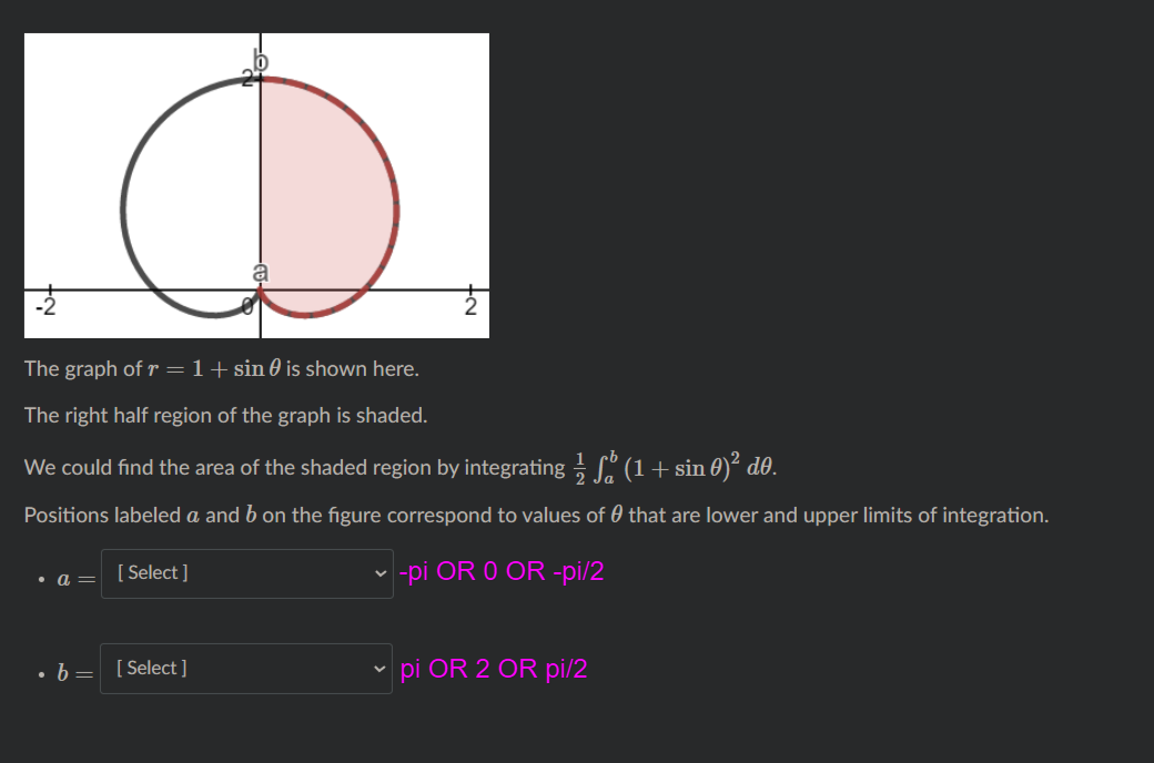 The graph of r =1+sin 0 is shown here.
The right half region of the graph is shaded.
We could find the area of the shaded region by integrating (1+ sin 0)² d0.
Positions labeled a and b on the figure correspond to values of 0 that are lower and upper limits of integration.
[ Select ]
|-pi OR O OR -pi/2
• b= [Select ]
pi OR 2 OR pi/2
