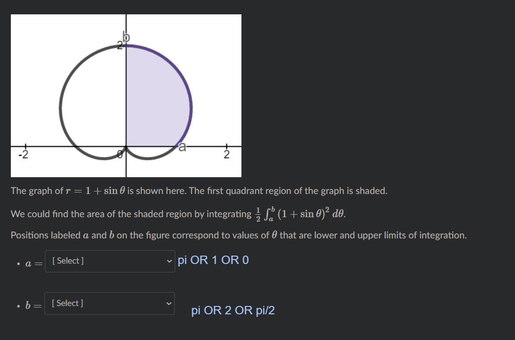 The graph of r =1+sin 0 is shown here. The first quadrant region of the graph is shaded.
We could find the area of the shaded region by integrating . (1+ sin 0)² d0.
Positions labeled a and b on the figure correspond to values of 0 that are lower and upper limits of integration.
[ Select ]
v pi OR 1 OR O
a =
• b= [Select ]
pi OR 2 OR pi/2
