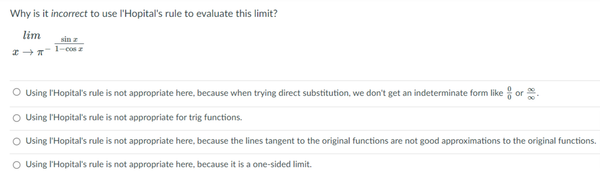 Why is it incorrect to use l'Hopital's rule to evaluate this limit?
lim
sin æ
1-cos z
O Using l'Hopital's rule is not appropriate here, because when trying direct substitution, we don't get an indeterminate form like : or .
O Using l'Hopital's rule is not appropriate for trig functions.
O Using l'Hopital's rule is not appropriate here, because the lines tangent to the original functions are not good approximations to the original functions.
O Using l'Hopital's rule is not appropriate here, because it is a one-sided limit.
