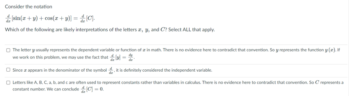 Consider the notation
d
[sin(x + y) + cos(x + y)] = [C].
da
Which of the following are likely interpretations of the letters x, y, and C? Select ALL that apply.
O The letter y usually represents the dependent variable or function of x in math. There is no evidence here to contradict that convention. So y represents the function y (x). If
dy
we work on this problem, we may use the fact that y] =
dz
O Since x appears in the denominator of the symbol 4, it is definitely considered the independent variable.
dz
O Letters like A, B, C, a, b, and c are often used to represent constants rather than variables in calculus. There is no evidence here to contradict that convention. So C represents a
constant number. We can conclude [C] = 0.
