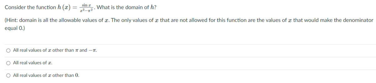sin x
Consider the function h (x) =
What is the domain of h?
(Hint: domain is all the allowable values of x. The only values of x that are not allowed for this function are the values of x that would make the denominator
equal 0.)
All real values of x other than ↑ and –T.
O All real values of x.
O All real values of x other than 0.
