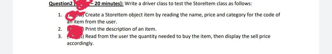 Question2
20 minutes): Write a driver class to test the Storeltem class as follows:
p Create a Storeltem object item by reading the name, price and category for the code of
an item from the user.
1.
) Print the description of an item.
s) Read from the user the quantity needed to buy the item, then display the sell price
2.
3.
accordingly.
