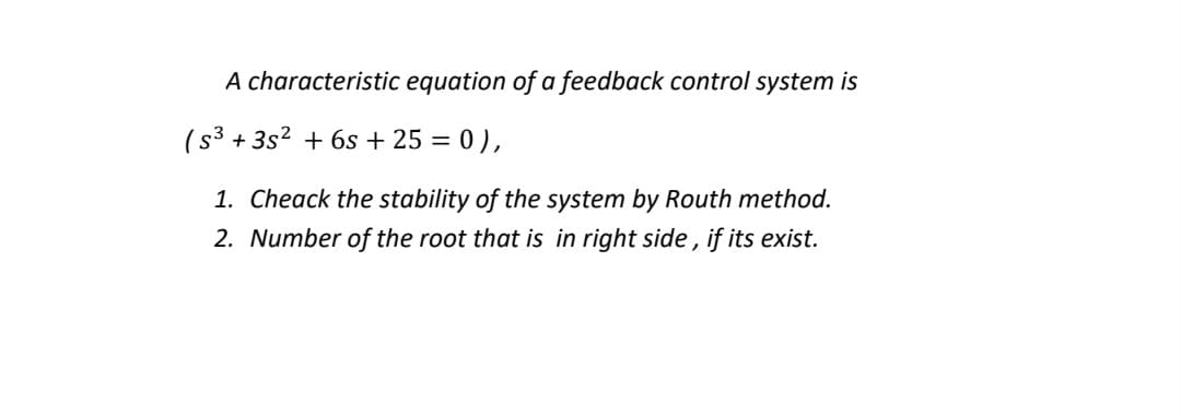 A characteristic equation of a feedback control system is
(s³
+ 3s2 + 6s + 25 = 0 ),
1. Cheack the stability of the system by Routh method.
2. Number of the root that is in right side, if its exist.
