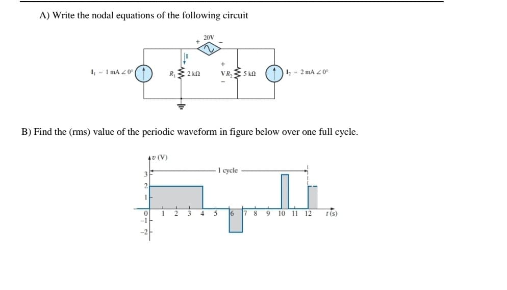 A) Write the nodal equations of the following circuit
20V
I - I mA Z 0°
R, 2 kn
VR, 5 kn
1 = 2 mA Z0°
B) Find the (rms) value of the periodic waveform in figure below over one full cycle.
4v (V)
1 cycle
1
6 7 8
9
10
11 12
t (s)
