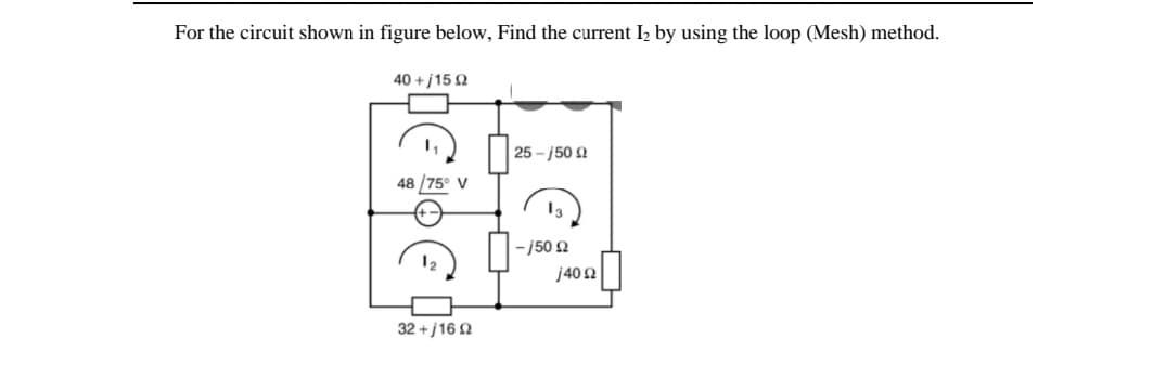 For the circuit shown in figure below, Find the current I2 by using the loop (Mesh) method.
40 + j15 2
25 - j50 Q
48 /75° V
-j50 2
j40 2
32 +j16 2
