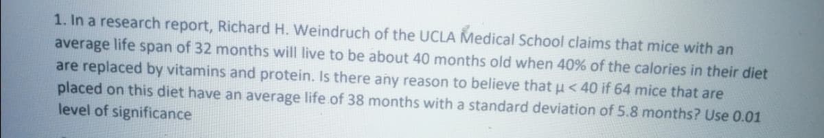1. In a research report, Richard H. Weindruch of the UCLA Medical School claims that mice with an
average life span of 32 months will live to be about 40 months old when 40% of the calories in their diet
are replaced by vitamins and protein. Is there any reason to believe that u < 40 if 64 mice that are
placed on this diet have an average life.of 38 months with a standard deviation of 5.8 months? Use 0.01
level of significance
