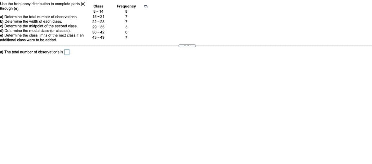 Use the frequency distribution to complete parts (a)
through (e).
Class
Frequency
8- 14
a) Determine the total number of observations.
b) Determine the width of each class.
c) Determine the midpoint of the second class.
d) Determine the modal class (or classes).
e) Determine the class limits of the next class if an
additional class were to be added.
15 -21
7
22 - 28
7
29 - 35
3
36 - 42
6.
43 - 49
7
a) The total number of observations is.
