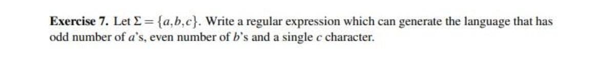 Exercise 7. Let E= {a,b,c}. Write a regular expression which can generate the language that has
odd number of a's, even number of b's and a single c character.
