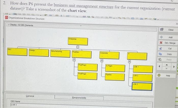 2. How does P6 present the business unit management structure for the current organization (current
dataset)? Take a screenshot of the chart view.
Organizational Breakdown Structure
Close
v Display: Al OBS Elements
Add
Etrpe
X Del / Merge
Cut
Copy
EAC
Egy
Manufacturing
ProdDev
Corporate
Paste
ProdProgt
Fight
LOB 1
Нер
ProdProg2
Peelne
LOB 2
LOB 3
General
Besponsibility
OBS Name
LOB 3
