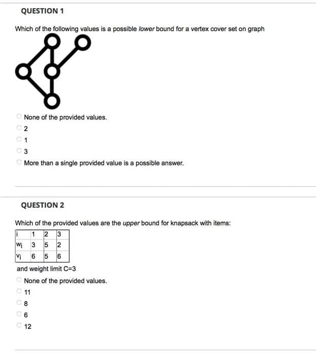 QUESTION 1
Which of the following values is a possible lower bound for a vertex cover set on graph
C None of the provided values.
C 2
01
3
O More than a single provided value is a possible answer.
QUESTION 2
Which of the provided values are the upper bound for knapsack with items:
1 2 3
wi 3 5 2
6 5 6
Vi
and weight limit C=3
C None of the provided values.
O 11
C 6
C 12
