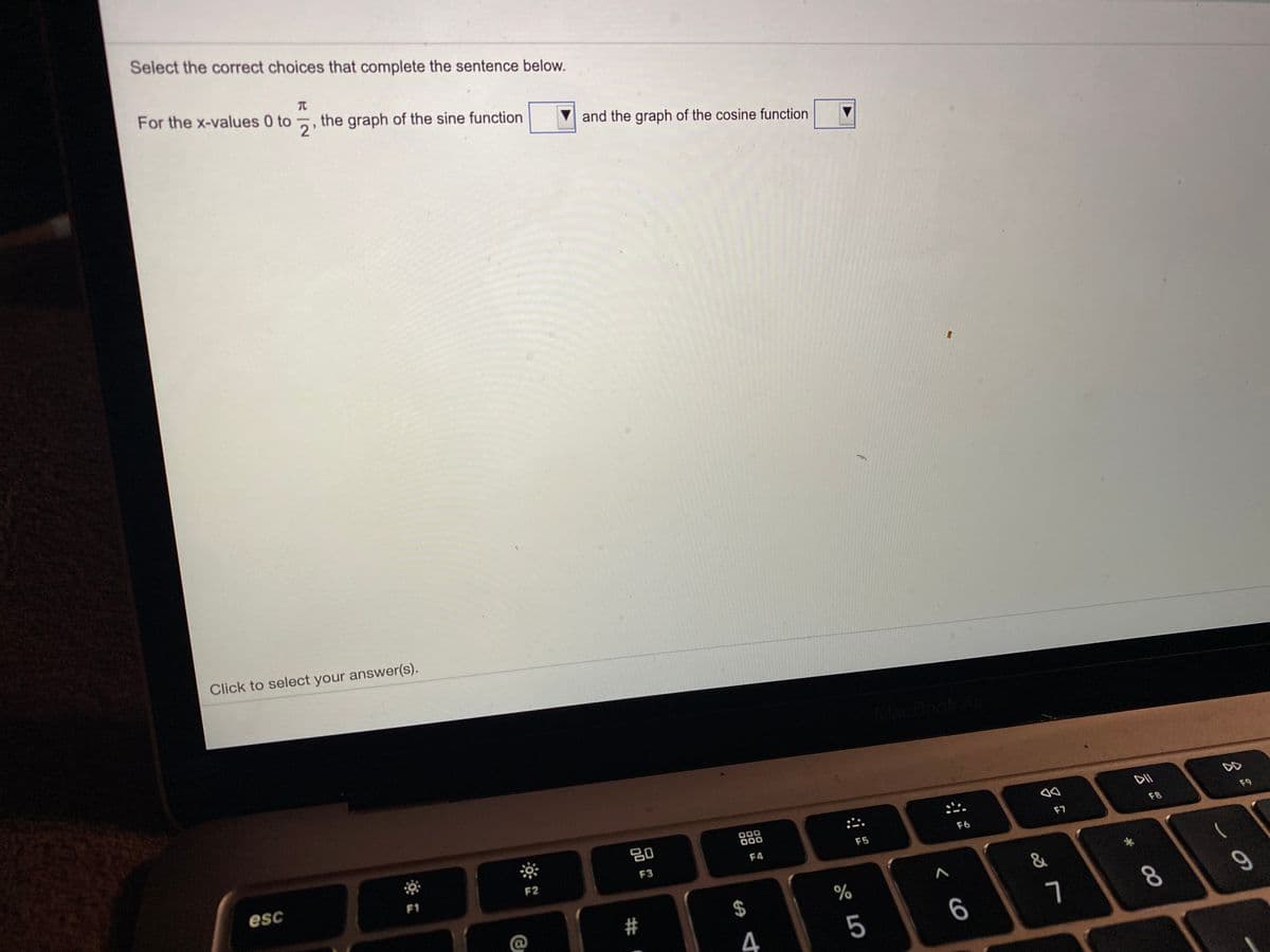 Select the correct choices that complete the sentence below.
For the x-values 0 to , the graph of the sine function
V and the graph of the cosine function
Click to select your answer(s).
20
000
000
DII
DD
esc
F1
F2
F3
F4
F5
F6
F7
F8
F9
$
&
4
5
6
7
8.
