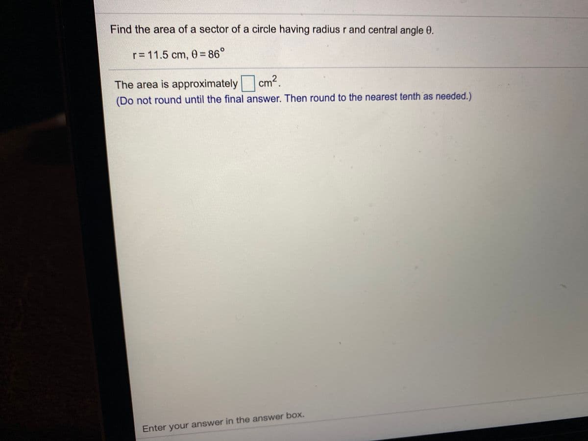 Find the area of a sector of a circle having radius r and central angle 0.
r= 11.5 cm, 0= 86°
The area is approximately cm2.
(Do not round until the final answer. Then round to the nearest tenth as needed.)
Enter your answer in the answer box.
