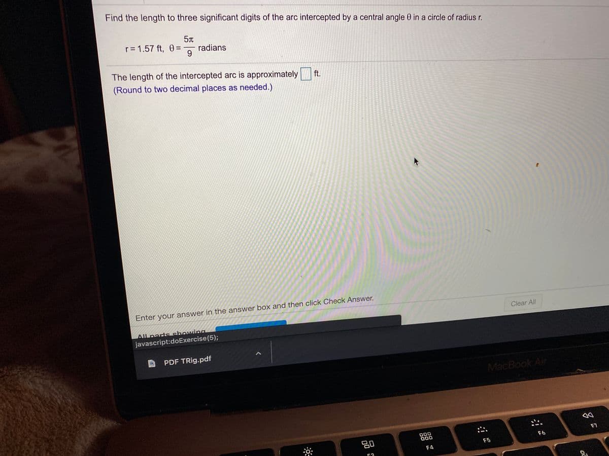 Find the length to three significant digits of the arc intercepted by a central angle 0 in a circle of radius r.
r= 1.57 ft, 0=
radians
9.
The length of the intercepted arc is approximately
(Round to two decimal places as needed.)
ft.
Enter your answer in the answer box and then click Check Answer.
Clear All
All parts showina
javascript:doExercise(5);
PDF TRig.pdf
MacBook Air
吕0
000
000
F7
F6
F5
F4
