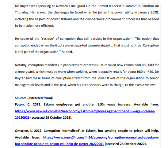 De Ruyter was speaking at News24's inaugural On the Record leadership summit in Sandton on
Thursday. He relayed the challenges he faced when he joined the power utility in January 2020,
including the neglect of power stations and the cumbersome procurement processes that needed
to be made more efficient.
He spoke of the "residue" of corruption that still persists in the organisation. "The notion that
corruption ended when the Gupta plane departed Lanseria airport... that is just not true. Corruption
is still part of the organisation," he said.
Notably, corruption manifests in procurement processes. He recalled how Eskom paid R80 000 for
a knee-guard, which must be worn when welding, when it actually retails for about R80 or R90. De
Ruyter said these forms of corruption stretch from the lower levels of the organisation to senior
management levels and in the past, when his predecessors were in charge, to the executive level.
Sources (extracted from):
Paton, C. 2022. Eskom employees get another 1.5% wage increase. Available from:
https://www.news24.com/fin24/economy/eskom-employees-get-another-15-wage-increase-
20220929 (accessed 25 October 2022).
Omarjee, L. 2022. Corruption 'normalised' at Eskom, but sending people to prison will help.
Available from: https://www.news24.com/fin24/economy/corruption-normalised-at-eskom-
but-sending-people-to-prison-will-help-de-ruyter-20220901 (accessed 25 October 2022).