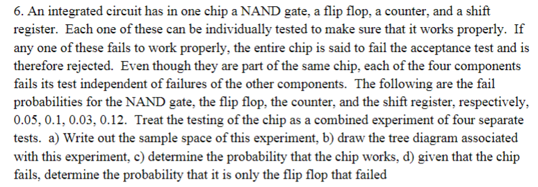 6. An integrated circuit has in one chip a NAND gate, a flip flop, a counter, and a shift
register. Each one of these can be individually tested to make sure that it works properly. If
any one of these fails to work properly, the entire chip is said to fail the acceptance test and is
therefore rejected. Even though they are part of the same chip, each of the four components
fails its test independent of failures of the other components. The following are the fail
probabilities for the NAND gate, the flip flop, the counter, and the shift register, respectively,
0.05, 0.1, 0.03, 0.12. Treat the testing of the chip as a combined experiment of four separate
tests. a) Write out the sample space of this experiment, b) draw the tree diagram associated
with this experiment, c) determine the probability that the chip works, d) given that the chip
fails, determine the probability that it is only the flip flop that failed