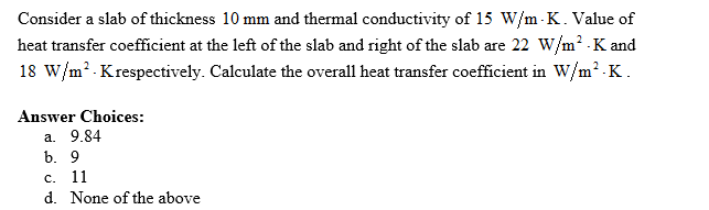 Consider a slab of thickness 10 mm and thermal conductivity of 15 W/m-K. Value of
heat transfer coefficient at the left of the slab and right of the slab are 22 W/m²-K and
18 W/m² K respectively. Calculate the overall heat transfer coefficient in W/m².K.
Answer Choices:
a. 9.84
b. 9
c. 11
d. None of the above