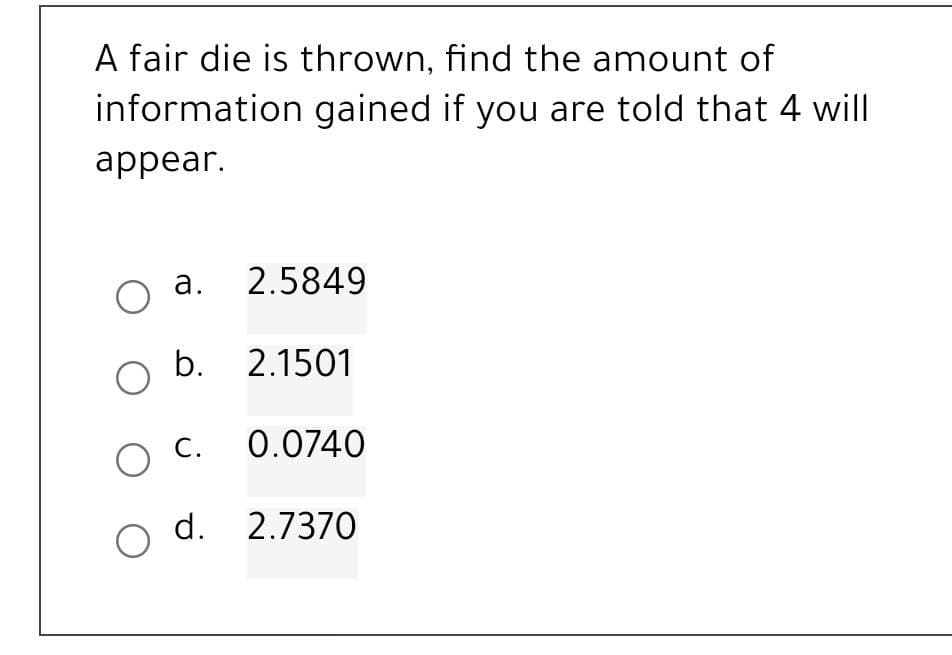 A fair die is thrown, find the amount of
information gained if you are told that 4 will
appear.
a.
2.5849
O
O b. 2.1501
O C.
0.0740
O d. 2.7370