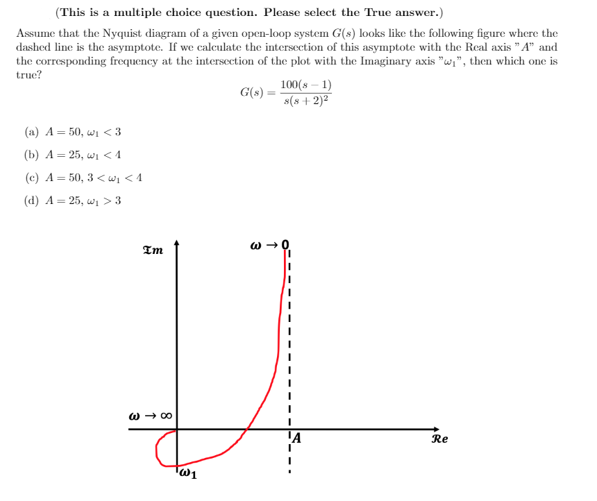 (This is a multiple choice question. Please select the True answer.)
Assume that the Nyquist diagram of a given open-loop system G(s) looks like the following figure where the
dashed line is the asymptote. If we calculate the intersection of this asymptote with the Real axis " A" and
the corresponding frequency at the intersection of the plot with the Imaginary axis "w,", then which one is
true?
100(s – 1)
G(s) =
s(s + 2)²
(а) А %3 50, w <3
(b) А — 25, w <1
(c) A= 50, 3 <wi < 4
(d) А — 25, w] > 3
Im
W → 00
Re
W1
3
