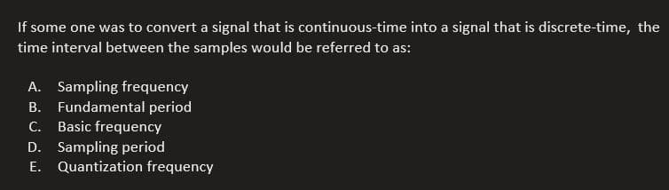 If some one was to convert a signal that is continuous-time into a signal that is discrete-time, the
time interval between the samples would be referred to as:
A. Sampling frequency
B.
Fundamental period
C. Basic frequency
D. Sampling period
E. Quantization frequency