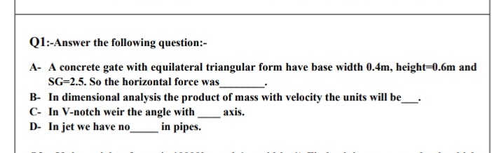 Q1:-Answer the following question:-
A- A concrete gate with equilateral triangular form have base width 0.4m, height=0.6m and
SG=2.5. So the horizontal force was
B- In dimensional analysis the product of mass with velocity the units will be_
C- In V-notch weir the angle with
D- In jet we have no
axis.
in pipes.
