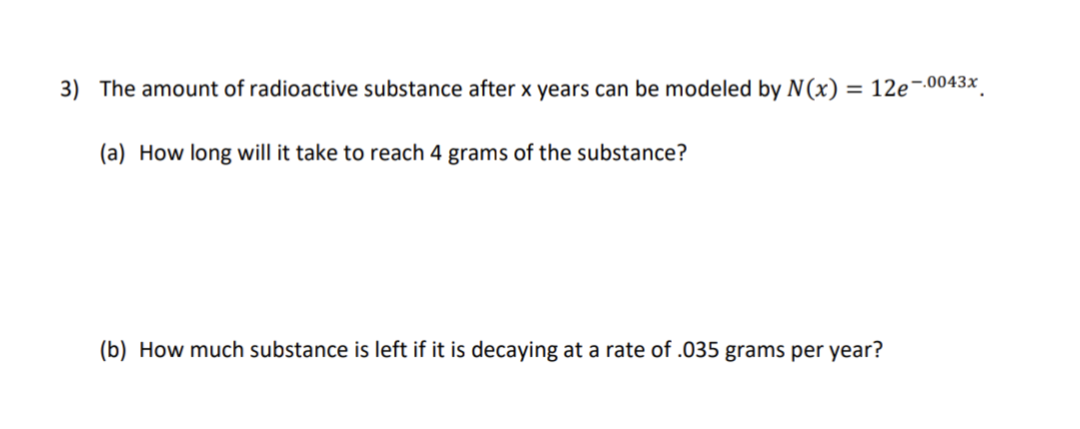 3) The amount of radioactive substance after x years can be modeled by N(x) = 12e-0043x
(a) How long will it take to reach 4 grams of the substance?
(b) How much substance is left if it is decaying at a rate of .035 grams per year?