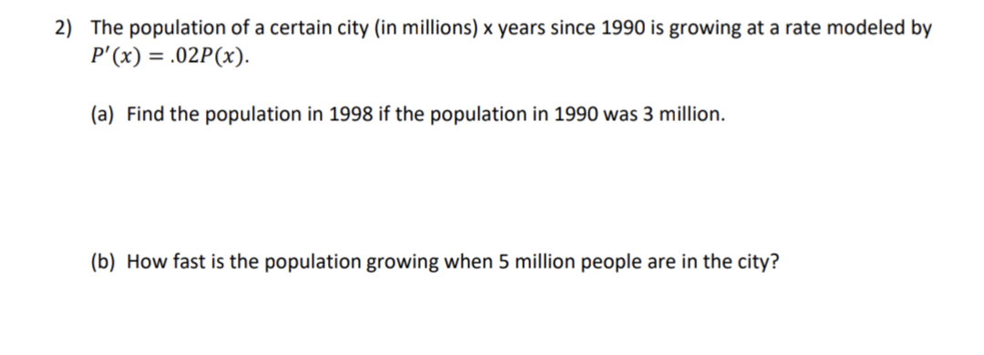 2) The population of a certain city (in millions) x years since 1990 is growing at a rate modeled by
P'(x) = .02P(x).
(a) Find the population in 1998 if the population in 1990 was 3 million.
(b) How fast is the population growing when 5 million people are in the city?