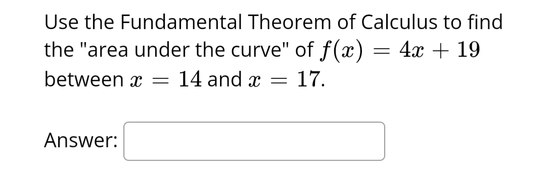 Use the Fundamental Theorem of Calculus to find
the "area under the curve" of f(x) = 4x + 19
between x = 14 and x = 17.
Answer: