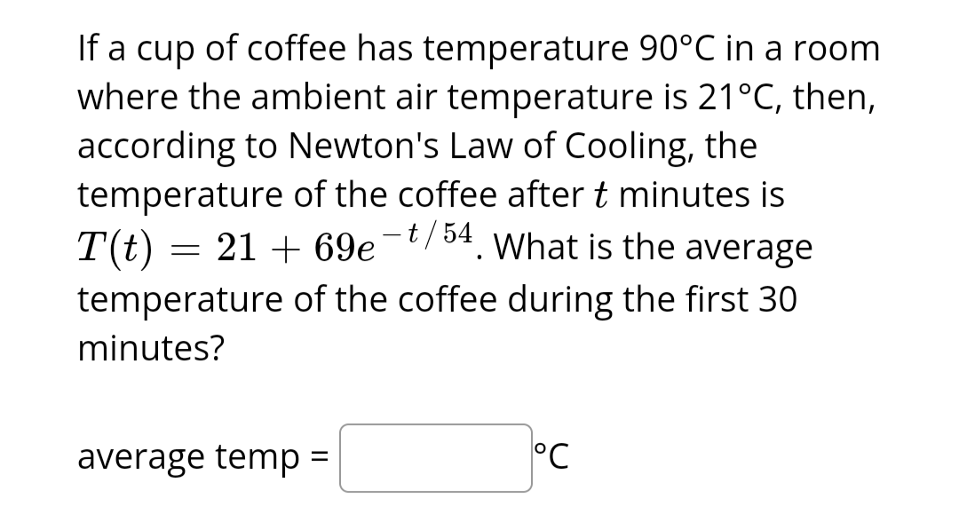 If a cup of coffee has temperature 90°C in a room
where the ambient air temperature is 21°C, then,
according to Newton's Law of Cooling, the
temperature of the coffee after t minutes is
T(t) = 21+
21 + 69e¯t/54. What is the average
69e
temperature of the coffee during the first 30
minutes?
average temp =
°C