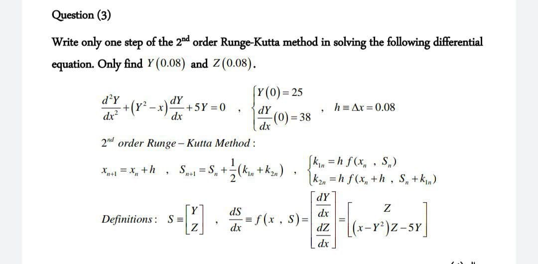 Question (3)
Write only one step of the 2nd order Runge-Kutta method in solving the following differential
equation. Only find Y(0.08) and Z(0.08).
Y(0)= 25
d?Y
dY
+(Y² -x)+5Y = 0
dx
dy
h = Ax = 0.08
dx
2nd order Runge - Kutta Method:
Skin = h f(x, , S,)
("y+ "x);+ "s = "s
|k2n = h f(x, +h , S, +k,)
1
Xp+1 = x, +h
n+1
2
dY
Y
Definitions: S =
Z
s=. -(x, s) = dx
dZ
X-Y2
-5Y
dx
