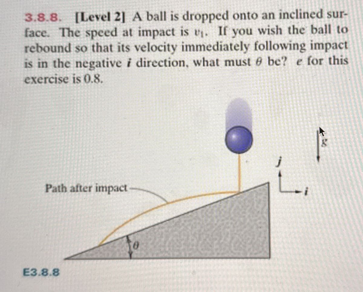 3.8.8. [Level 2] A ball is dropped onto an inclined sur-
face. The speed at impact is u₁. If you wish the ball to
rebound so that its velocity immediately following impact
is in the negative i direction, what must be? e for this
exercise is 0.8.
Path after impact
E3.8.8
8