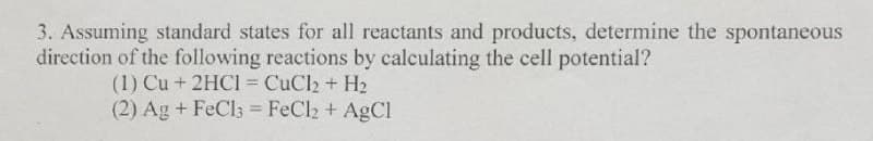 3. Assuming standard states for all reactants and products, determine the spontaneous
direction of the following reactions by calculating the cell potential?
(1) Cu + 2HCI = CuCl2 + H2
(2) Ag + FeCl3 = FeCh + AgCl
