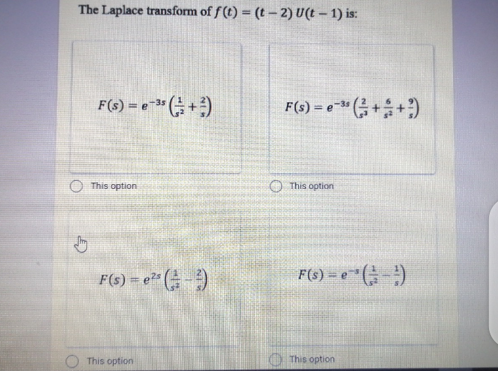 The Laplace transform of f (t) = (t- 2) U(t- 1) is:
F(s) = e3" +)
F(s) = e" (;++)
%3D
-3s
O This option
This option
F(s) = e25
F(6) = e " (;-)
O This option
This option
