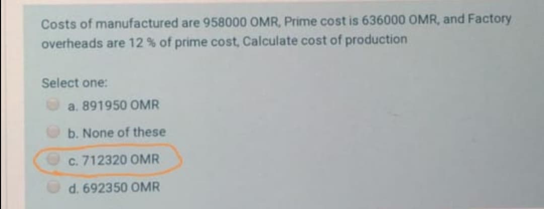 Costs of manufactured are 958000 OMR, Prime cost is 636000 OMR, and Factory
overheads are 12 % of prime cost, Calculate cost of production
Select one:
a. 891950 OMR
b. None of these
c. 712320 OMR
d. 692350 OMR
