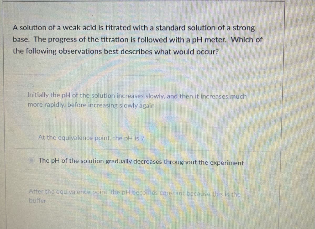 A solution of a weak acid is titrated with a standard solution of a strong
base. The progress of the titration is followed with a pH meter. Which of
the following observations best describes what would occur?
Initially the pH of the solution increases slowly, and then it increases much
more rapidly, before increasing slowly again
At the equivalence point, the pH is 7
The pH of the solution gradually decreases throughout the experiment
After the equivalence point, the pH becomes constant because this is the
buffer
