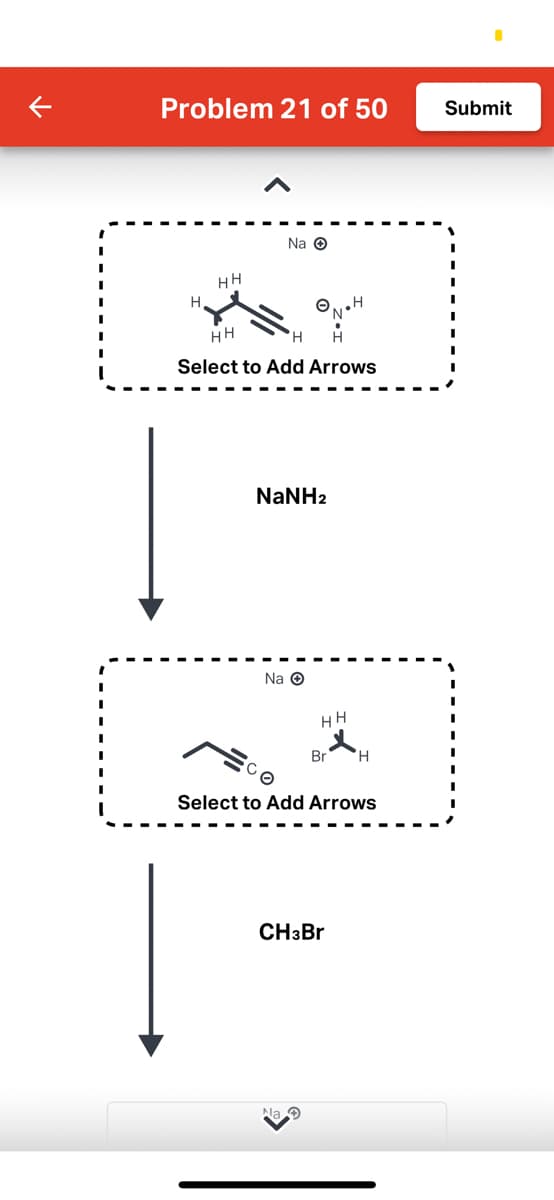 Problem 21 of 50
H
HH
Na Ⓒ
HH
Select to Add Arrows
NaNH2
Na Ⓒ
HH
Na
Br
Select to Add Arrows
CH3Br
H
Submit