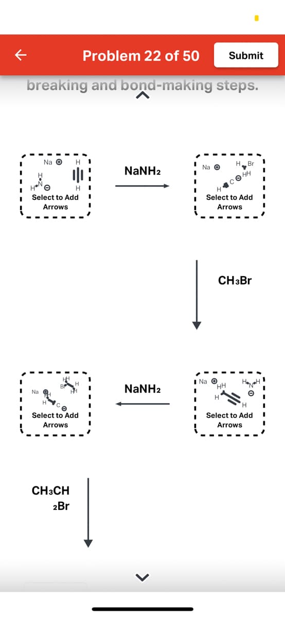 Problem 22 of 50
breaking and bond-making steps.
Na Ⓒ
Na
He
Select to Add
Arrows
H
|||
CH3CH
2Br
HI
O
Select to Add
Arrows
NaNH2
NaNH2
I
I
Na Ⓒ
H
Submit
H.
Na Ⓒ
HH
I
I H
Br
, нн
Select to Add
Arrows
CH3Br
H
Select to Add
Arrows