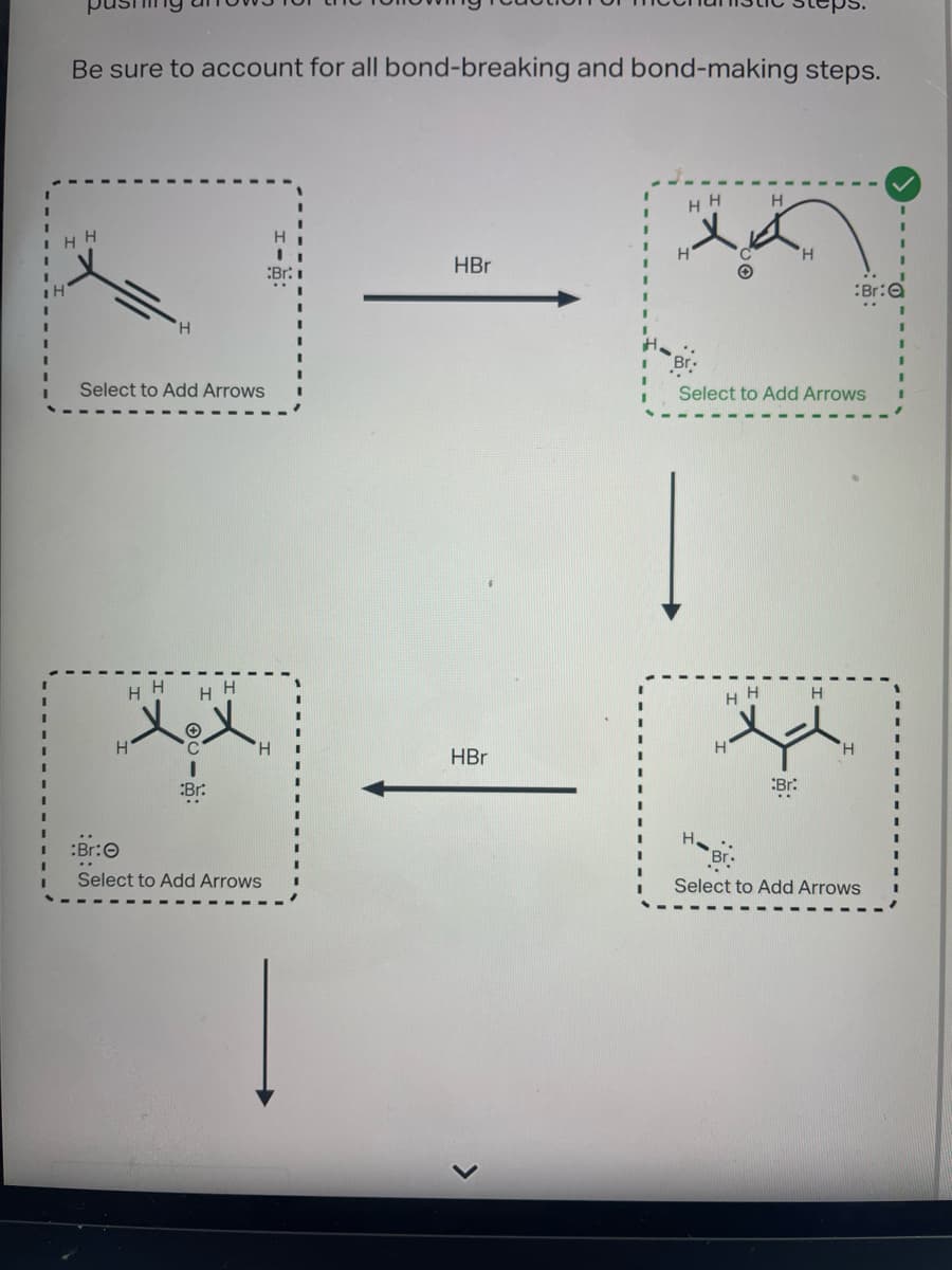 I
Be sure to account for all bond-breaking and bond-making steps.
HH
=
H
Select to Add Arrows
HH HH
XoX
C
I
Br:
H
H
:Br:
Select to Add Arrows
Br:
HBr
HBr
HH
x
H
H.
H
Br.
Select to Add Arrows
H
H
HH H
Br:
Br:
H
Br
Select to Add Arrows
I