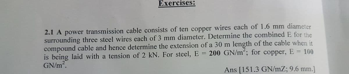 Exercises:
2.1 A power transmission cable consists of ten copper wires each of 1.6 mm diameter
surrounding three steel wires each of 3 mm diameter. Determine the combined E for the
compound cable and hence determine the extension of a 30 m length of the cable when it
is being laid with a tension of 2 kN. For steel, E = 200 GN/m“; for copper, E = 100
GN/m2.
Ans [151.3 GN/mZ; 9.6 mm.]
