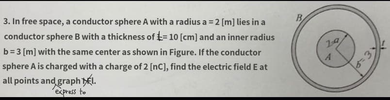 E=
3. In free space, a conductor sphere A with a radius a = 2 [m] lies in a
conductor sphere B with a thickness of = 10 [cm] and an inner radius
b=3 [m] with the same center as shown in Figure. If the conductor
sphere A is charged with a charge of 2 [nC], find the electric field E at
all points and graph El.
express to
B
19
A